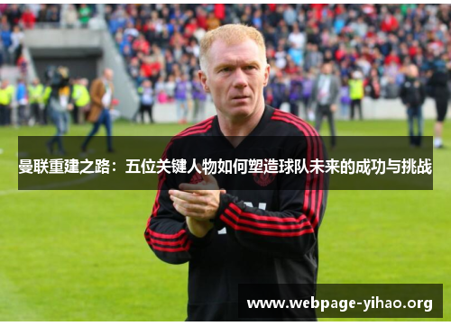 曼联重建之路:五位关键人物如何塑造球队未来的成功与挑战 曼联重建之路:五位关键人物如何塑造球队未来的成功与挑战